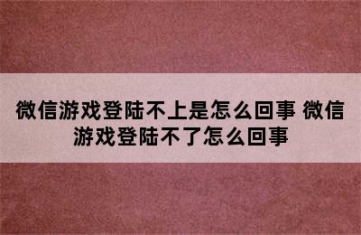 微信游戏登陆不上是怎么回事 微信游戏登陆不了怎么回事